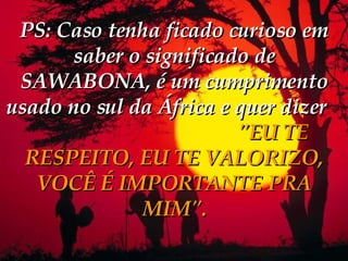 PS: Caso tenha ficado curioso em saber o significado de SAWABONA, é um cumprimento usado no sul da África e quer dizer   "EU TE RESPEITO, EU TE VALORIZO, VOCÊ É IMPORTANTE PRA MIM". 