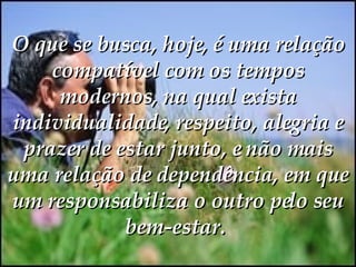 O que se busca, hoje, é uma relação compatível com os tempos modernos, na qual exista individualidade, respeito, alegria e prazer de estar junto, e não mais uma relação de dependência, em que um responsabiliza o outro pelo seu bem-estar.   