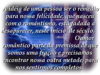  A idéia de uma pessoa ser o remédio para nossa felicidade, que nasceu com o romantismo, está fadada a desaparecer, neste início  de século.  O amor romântico parte da premissa de que somos uma fração e precisamos encontrar nossa outra metade, para nos sentirmos completos.  
