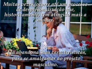   Ela abandona suas características, para se amalgamar ao projeto masculino.  Muitas vezes, ocorre até um processo de despersonalização que, historicamente, tem atingido mais a mulher. 