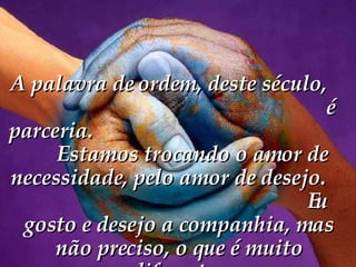 A palavra de ordem, deste século,  é parceria.  Estamos trocando o amor de necessidade, pelo amor de desejo.  Eu gosto e desejo a companhia, mas não preciso, o que é muito diferente.   