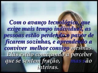  Com o avanço tecnológico, que exige mais tempo individual, as pessoas estão perdendo o pavor de ficarem sozinhas, e aprendendo a conviver  melhor consigo  mesmas.    Elas estão começando a perceber que se sentem fração,  mas   s ão inteiras.  