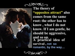The theory of  “opposites attract”  also comes from the same root: the other has to know , what I do not know. If I am gentle, he should be aggressive, and so on. A  practical  idea  of  survival ,  not  so romantic, by the way… 