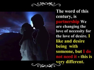 The word of this century, is  partnership  We   are changing the love of necessity for the love of desire.  I like and desire  being  with someone, but  I do not need it  - this is very different. 