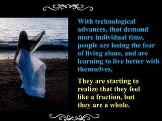 With technological advances, that demand more individual time, people are losing the fear of living alone, and are learning to live better with themselves. They are starting to realize that they feel like a fraction, but they are a whole. 