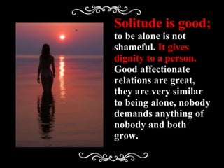 Solitude is good;  to be alone is not shameful.  It gives dignity to a person.  Good affectionate relations are great, they are very similar to being alone, nobody demands anything of nobody and both grow. 