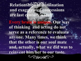 Relationships of domination and exaggerated concessions are last century’s stuff.  Every brain is unique.  Our way of thinking  and acting do not serve as a reference to evaluate anyone. Many times, we think that the other is our soul mate and, actually, what we did was to reinvent him/her to our taste. 