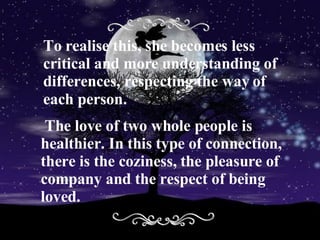 To realise this, she becomes less critical and more understanding of differences, respecting the way of each person . The love of two whole people is  healthier. In this type of connection, there is the coziness, the pleasure of company and the respect of being loved.  