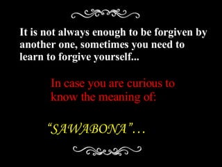 It is not always enough to be forgiven by another one, sometimes you need to learn to forgive yourself... In case you are curious to know the meaning of: “ SAWABONA”… 