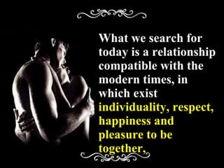 What we search for today is a relationship compatible with the modern times, in which exist  individuality, respect, happiness and pleasure to be together, 