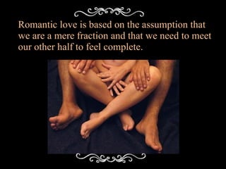 Romantic love is based on the assumption that we are a mere fraction and that we need to meet our other half to feel complete. 