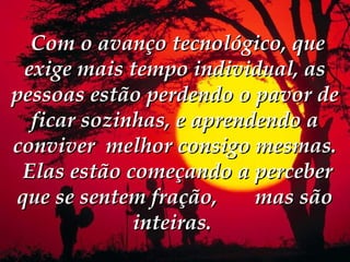  Com o avanço tecnológico, que
 exige mais tempo individual, as
pessoas estão perdendo o pavor de
  ficar sozinhas, e aprendendo a
conviver melhor consigo mesmas.
 Elas estão começando a perceber
que se sentem fração,     mas são
             inteiras. 
 