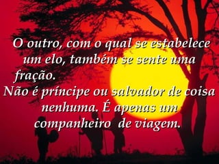  O outro, com o qual se estabelece
    um elo, também se sente uma
  fração.
Não é príncipe ou salvador de coisa
      nenhuma. É apenas um
     companheiro de viagem. 
 
