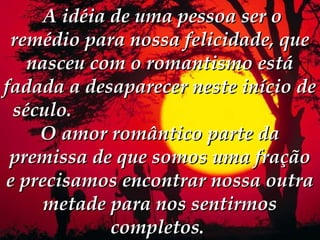  A idéia de uma pessoa ser o
 remédio para nossa felicidade, que
   nasceu com o romantismo está
fadada a desaparecer neste início de
 século.
    O amor romântico parte da
 premissa de que somos uma fração
e precisamos encontrar nossa outra
     metade para nos sentirmos
             completos.
 