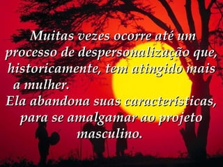  Muitas vezes ocorre até um
processo de despersonalização que,
historicamente, tem atingido mais
 a mulher.
Ela abandona suas características,
  para se amalgamar ao projeto
            masculino.
 