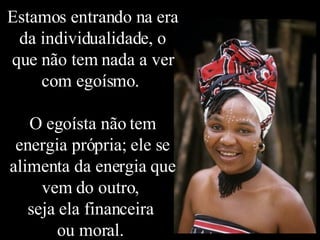 Estamos entrando na era da individualidade, o que não tem nada a ver com egoísmo.  O egoísta não tem energia própria; ele se alimenta da energia que vem do outro,  seja ela financeira  ou moral.  
