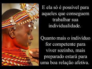 E ela só é possível para aqueles que conseguem trabalhar sua individualidade.  Quanto mais o indivíduo for competente para viver sozinho, mais preparado estará para uma boa relação afetiva.  