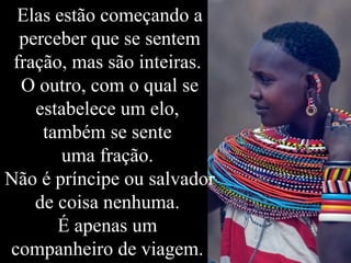 Elas estão começando a
perceber que se sentem
fração, mas são inteiras.
O outro, com o qual se
estabelece um elo,
também se sente
uma fração.
Não é príncipe ou salvador
de coisa nenhuma.
É apenas um
companheiro de viagem.
 