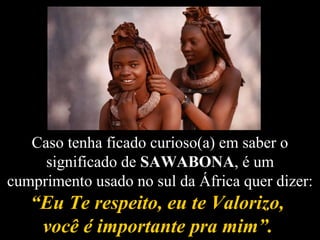 Caso tenha ficado curioso(a) em saber o
significado de SAWABONA, é um
cumprimento usado no sul da África quer dizer:
“Eu Te respeito, eu te Valorizo,“Eu Te respeito, eu te Valorizo,
você é importante pra mim”.você é importante pra mim”.
 