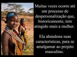 Muitas vezes ocorre até
um processo de
despersonalização que,
historicamente, tem
atingido mais a mulher.
Ela abandona suas
características, para se
amalgamar ao projeto
masculino.
 