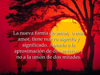 La nueva forma de amor,  o mas amor, tiene nuevo aspecto y significado. Apunta a la aproximación de dos enteros, y no a la uniòn de dos mitades. 