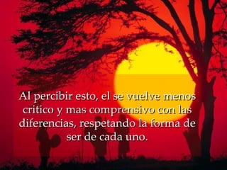 Al percibir esto, el se vuelve menos critico y mas comprensivo con las diferencias, respetando la forma de ser de cada uno. 