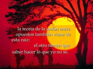   la teoria de la unión entre opuestos también viene de esta raiz:   el otro tienen que saber hacer lo que yo no se.   