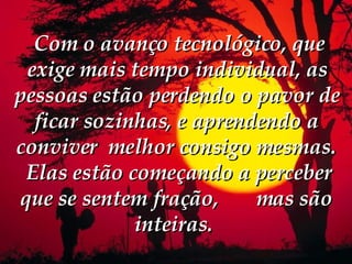   Com o avanço tecnológico, que exige mais tempo individual, as pessoas estão perdendo o pavor de ficar sozinhas, e aprendendo a conviver  melhor consigo mesmas.    Elas estão começando a perceber que se sentem fração,  mas são inteiras.  
