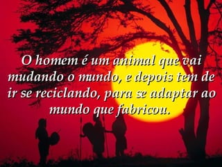 O homem é um animal que vai mudando o mundo, e depois tem de ir se reciclando, para se adaptar ao mundo que fabricou.  