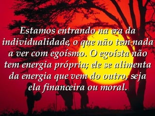 Estamos entrando na era da individualidade, o que não tem nada a ver com egoísmo. O egoísta não tem energia própria; ele se alimenta da energia que vem do outro, seja ela financeira ou moral. 