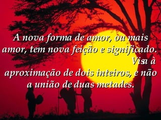 A nova forma de amor, ou mais amor, tem nova feição e significado.   Visa à aproximação de dois inteiros, e não a união de duas metades. 
