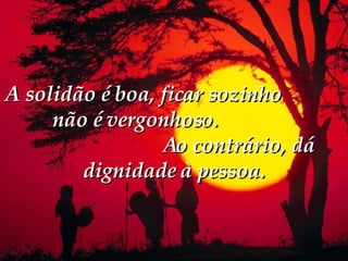 A solidão é boa, ficar sozinho  não é vergonhoso.  Ao contrário, dá dignidade à pessoa. 