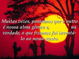 Muitas vezes, pensamos que o outro é nossa alma gêmea e,  na verdade, o que fizemos foi inventá-lo ao nosso gosto. 