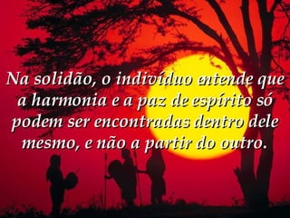 Na solidão, o indivíduo entende que a harmonia e a paz de espírito só podem ser encontradas dentro dele mesmo, e não a partir do outro.  