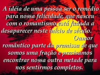   A idéia de uma pessoa ser o remédio para nossa felicidade, que nasceu com o romantismo está fadada a desaparecer neste início de século.  O amor romântico parte da premissa de que somos uma fração e precisamos encontrar nossa outra metade para nos sentirmos completos.  