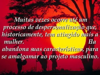   Muitas vezes ocorre até um processo de despersonalização que, historicamente, tem atingido mais a mulher.  Ela abandona suas características, para se amalgamar ao projeto masculino.  