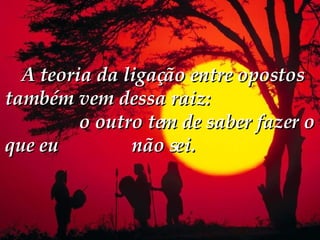   A teoria da ligação entre opostos também vem dessa raiz:  o outro tem de saber fazer o que eu  não sei.  