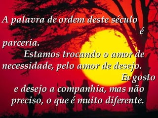 A palavra de ordem deste século  é parceria.  Estamos trocando o amor de necessidade, pelo amor de desejo.  Eu gosto e desejo a companhia, mas não preciso, o que é muito diferente.   