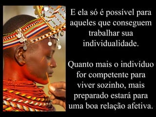 E ela só é possível para
aqueles que conseguem
trabalhar sua
individualidade.
Quanto mais o indivíduo
for competente para
viver sozinho, mais
preparado estará para
uma boa relação afetiva.
 