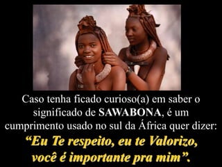 Caso tenha ficado curioso(a) em saber o
significado de SAWABONA, é um
cumprimento usado no sul da África quer dizer:
“Eu Te respeito, eu te Valorizo,
você é importante pra mim”.
 