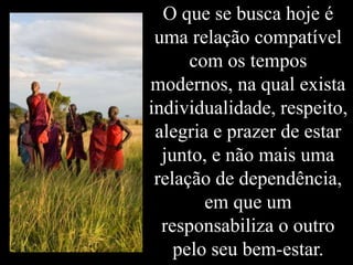 O que se busca hoje é
uma relação compatível
com os tempos
modernos, na qual exista
individualidade, respeito,
alegria e prazer de estar
junto, e não mais uma
relação de dependência,
em que um
responsabiliza o outro
pelo seu bem-estar.
 