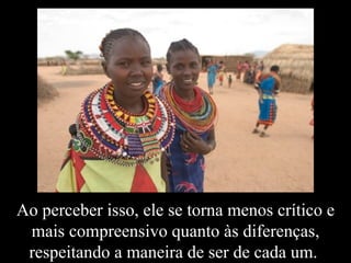 Ao perceber isso, ele se torna menos crítico e mais compreensivo quanto às diferenças, respeitando a maneira de ser de cada um.  