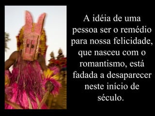 A idéia de uma pessoa ser o remédio para nossa felicidade, que nasceu com o romantismo, está fadada a desaparecer neste início de século.  