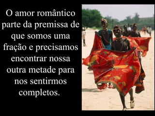 O amor romântico parte da premissa de que somos uma fração e precisamos encontrar nossa outra metade para nos sentirmos completos.  