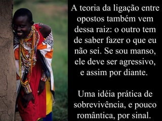 A teoria da ligação entre opostos também vem dessa raiz: o outro tem de saber fazer o que eu não sei. Se sou manso, ele deve ser agressivo, e assim por diante.  Uma idéia prática de sobrevivência, e pouco romântica, por sinal.  