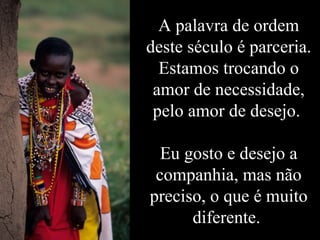 A palavra de ordem deste século é parceria. Estamos trocando o amor de necessidade, pelo amor de desejo.  Eu gosto e desejo a companhia, mas não preciso, o que é muito diferente.  