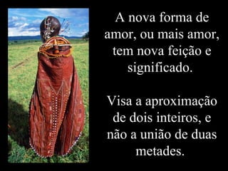 A nova forma de
amor, ou mais amor,
tem nova feição e
significado.
Visa a aproximação
de dois inteiros, e
não a união de duas
metades.
 