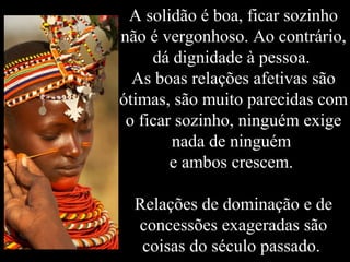 A solidão é boa, ficar sozinho
não é vergonhoso. Ao contrário,
dá dignidade à pessoa.
As boas relações afetivas são
ótimas, são muito parecidas com
o ficar sozinho, ninguém exige
nada de ninguém
e ambos crescem.
Relações de dominação e de
concessões exageradas são
coisas do século passado.
 