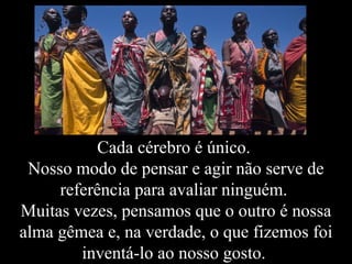 Cada cérebro é único.
Nosso modo de pensar e agir não serve de
referência para avaliar ninguém.
Muitas vezes, pensamos que o outro é nossa
alma gêmea e, na verdade, o que fizemos foi
inventá-lo ao nosso gosto.
 