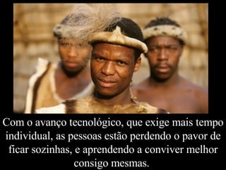 Com o avanço tecnológico, que exige mais tempo individual, as pessoas estão perdendo o pavor de ficar sozinhas, e aprendendo a conviver melhor consigo mesmas.  